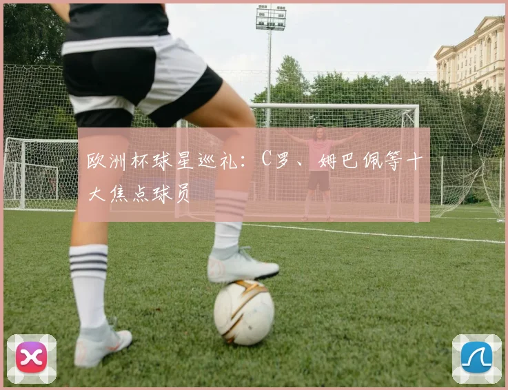 欧洲杯球星巡礼：C罗、姆巴佩等十大焦点球员