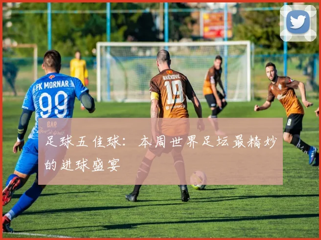 足球五佳球：本周世界足坛最精妙的进球盛宴